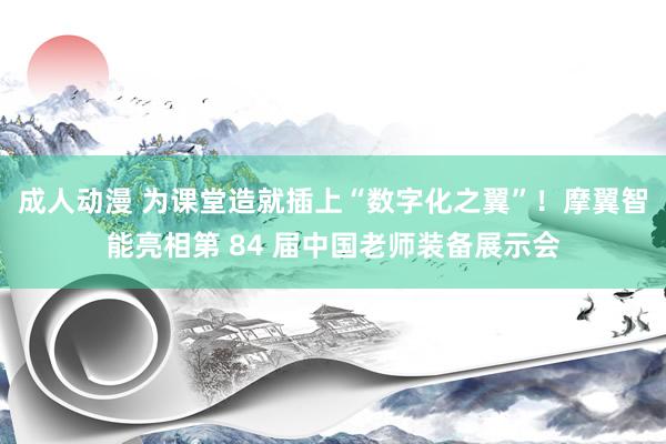 成人动漫 为课堂造就插上“数字化之翼”！摩翼智能亮相第 84 届中国老师装备展示会