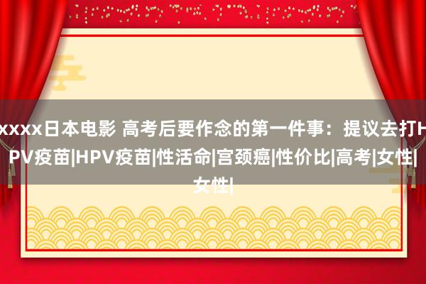 xxxx日本电影 高考后要作念的第一件事：提议去打HPV疫苗|HPV疫苗|性活命|宫颈癌|性价比|高考|女性|