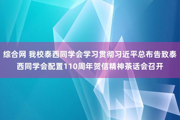 综合网 我校泰西同学会学习贯彻习近平总布告致泰西同学会配置110周年贺信精神茶话会召开