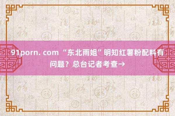 91porn. com “东北雨姐”明知红薯粉配料有问题？总台记者考查→