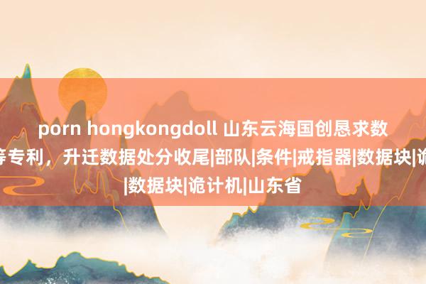 porn hongkongdoll 山东云海国创恳求数据处分系统等专利，升迁数据处分收尾|部队|条件|戒指器|数据块|诡计机|山东省