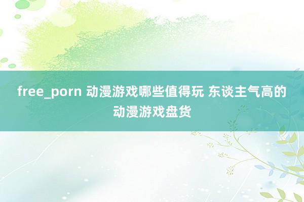 free_porn 动漫游戏哪些值得玩 东谈主气高的动漫游戏盘货