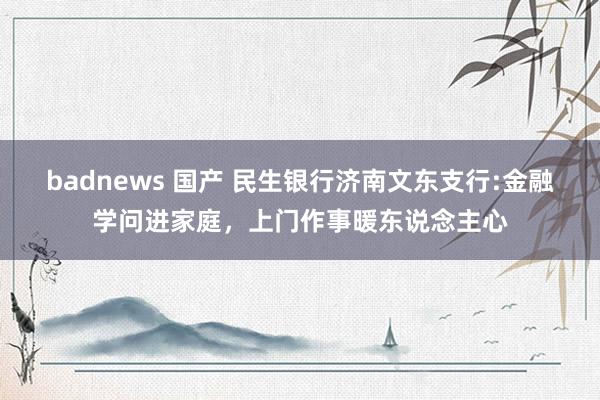 badnews 国产 民生银行济南文东支行:金融学问进家庭，上门作事暖东说念主心