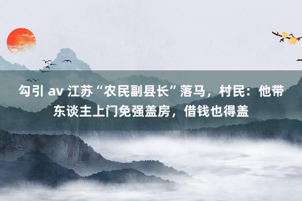 勾引 av 江苏“农民副县长”落马，村民：他带东谈主上门免强盖房，借钱也得盖