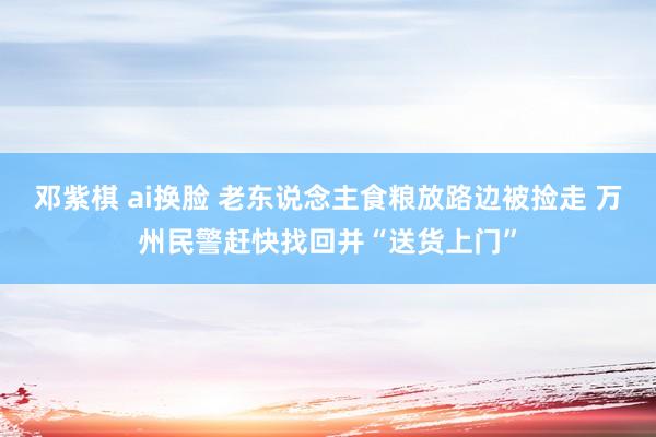 邓紫棋 ai换脸 老东说念主食粮放路边被捡走 万州民警赶快找回并“送货上门”