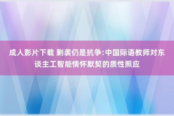 成人影片下载 剿袭仍是抗争:中国际语教师对东谈主工智能情怀默契的质性照应