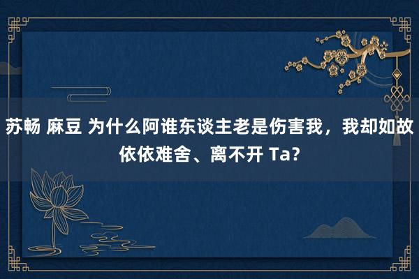 苏畅 麻豆 为什么阿谁东谈主老是伤害我，我却如故依依难舍、离不开 Ta？