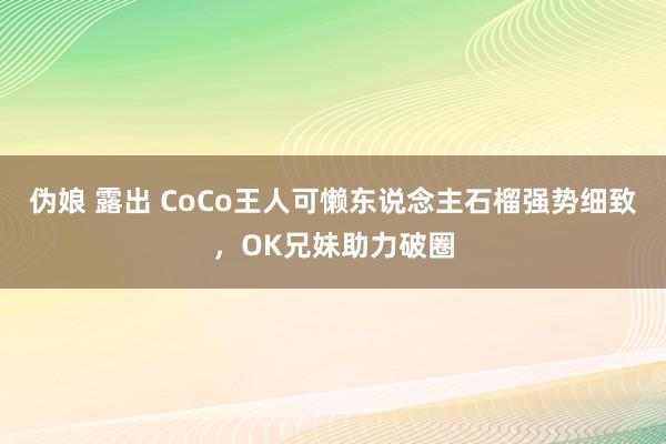 伪娘 露出 CoCo王人可懒东说念主石榴强势细致，OK兄妹助力破圈