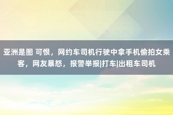 亚洲是图 可恨，网约车司机行驶中拿手机偷拍女乘客，网友暴怒，报警举报|打车|出租车司机