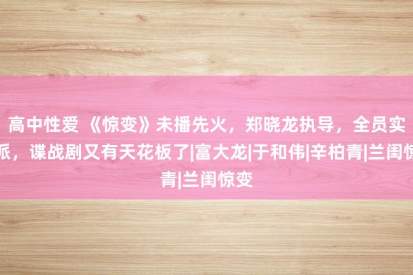 高中性爱 《惊变》未播先火，郑晓龙执导，全员实力派，谍战剧又有天花板了|富大龙|于和伟|辛柏青|兰闺惊变