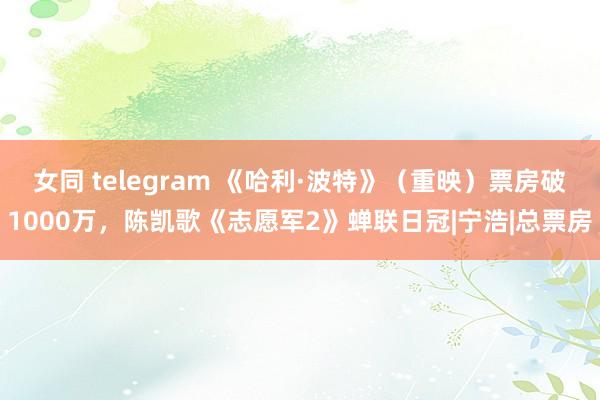 女同 telegram 《哈利·波特》（重映）票房破1000万，陈凯歌《志愿军2》蝉联日冠|宁浩|总票房