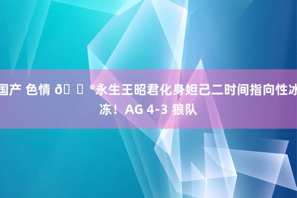 国产 色情 🎮永生王昭君化身妲己二时间指向性冰冻！AG 4-3 狼队