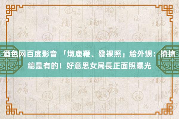 酒色网百度影音 「燉鹿鞭、發裸照」給外甥：擠擠總是有的！　好意思女局長正面照曝光