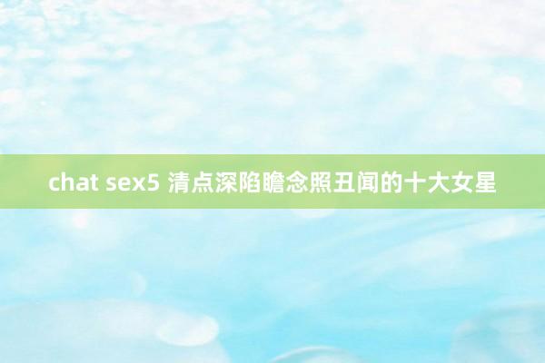 chat sex5 清点深陷瞻念照丑闻的十大女星