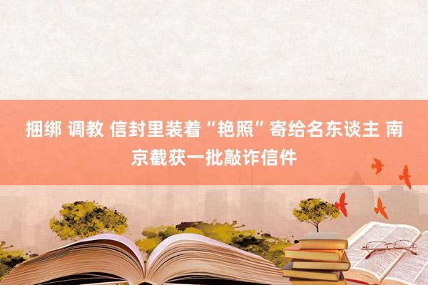 捆绑 调教 信封里装着“艳照”寄给名东谈主 南京截获一批敲诈信件