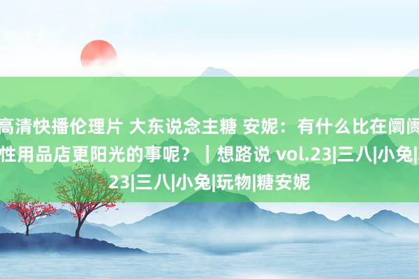 高清快播伦理片 大东说念主糖 安妮：有什么比在阛阓里开一家情性用品店更阳光的事呢？｜想路说 vol.23|三八|小兔|玩物|糖安妮