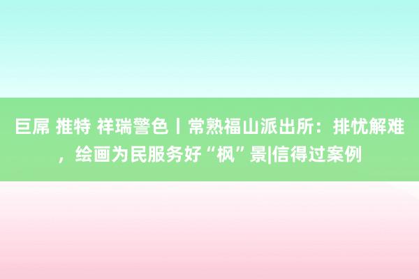 巨屌 推特 祥瑞警色丨常熟福山派出所：排忧解难，绘画为民服务好“枫”景|信得过案例