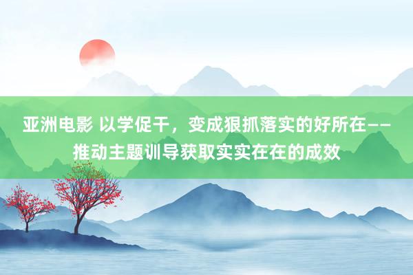 亚洲电影 以学促干，变成狠抓落实的好所在——推动主题训导获取实实在在的成效