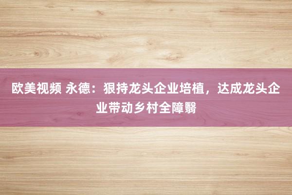 欧美视频 永德：狠持龙头企业培植，达成龙头企业带动乡村全障翳