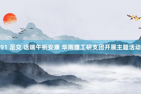 91 足交 话端午祈安康 华南理工研支团开展主题活动