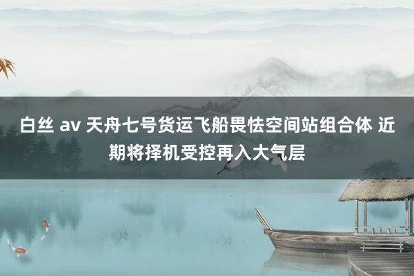 白丝 av 天舟七号货运飞船畏怯空间站组合体 近期将择机受控再入大气层