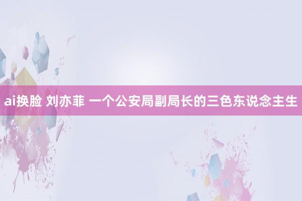 ai换脸 刘亦菲 一个公安局副局长的三色东说念主生