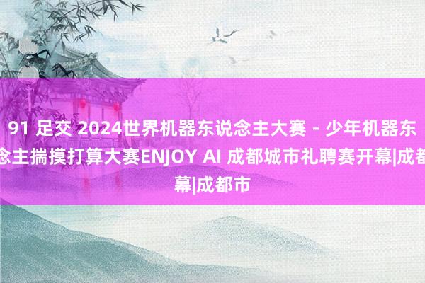 91 足交 2024世界机器东说念主大赛－少年机器东说念主揣摸打算大赛ENJOY AI 成都城市礼聘赛开幕|成都市