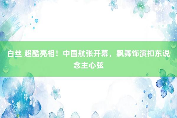 白丝 超酷亮相！中国航张开幕，飘舞饰演扣东说念主心弦