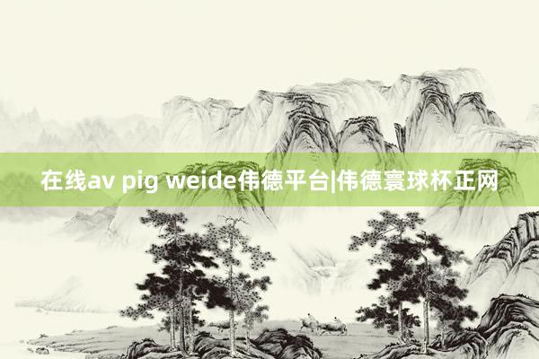 在线av pig weide伟德平台|伟德寰球杯正网