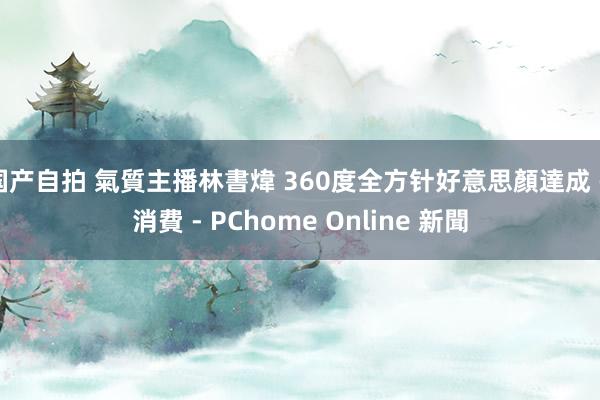 国产自拍 氣質主播林書煒 360度全方针好意思顏達成 - 消費 - PChome Online 新聞