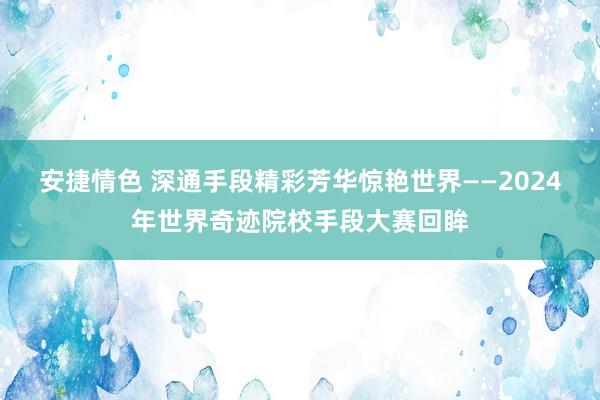 安捷情色 深通手段精彩芳华惊艳世界——2024年世界奇迹院校手段大赛回眸