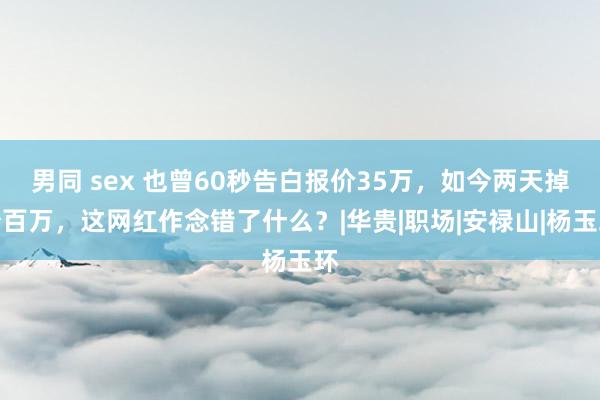 男同 sex 也曾60秒告白报价35万，如今两天掉粉百万，这网红作念错了什么？|华贵|职场|安禄山|杨玉环