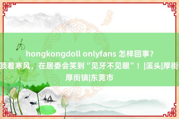 hongkongdoll onlyfans 怎样回事？东莞村民顶着寒风，在居委会笑到“见牙不见眼”！|溪头|厚街镇|东莞市