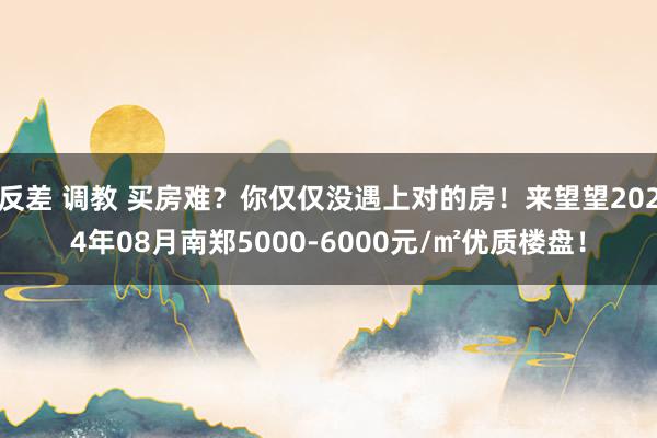 反差 调教 买房难？你仅仅没遇上对的房！来望望2024年08月南郑5000-6000元/㎡优质楼盘！