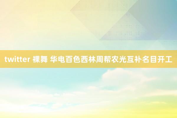 twitter 裸舞 华电百色西林周帮农光互补名目开工