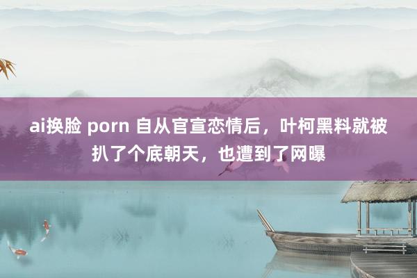 ai换脸 porn 自从官宣恋情后，叶柯黑料就被扒了个底朝天，也遭到了网曝