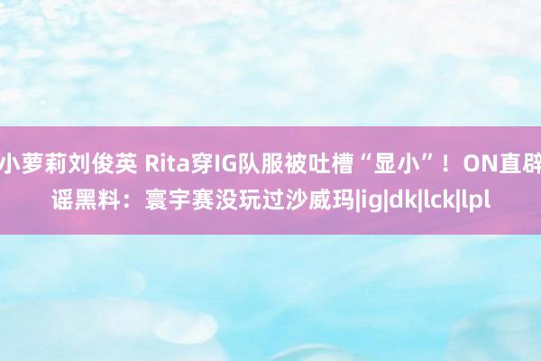 小萝莉刘俊英 Rita穿IG队服被吐槽“显小”！ON直辟谣黑料：寰宇赛没玩过沙威玛|ig|dk|lck|lpl