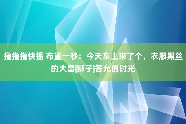 撸撸撸快播 布置一秒：今天车上来了个，衣服黑丝的大雷|狮子|答允的时光