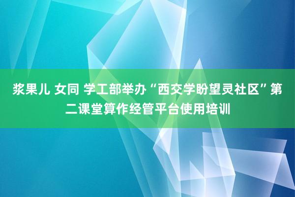 浆果儿 女同 学工部举办“西交学盼望灵社区”第二课堂算作经管平台使用培训