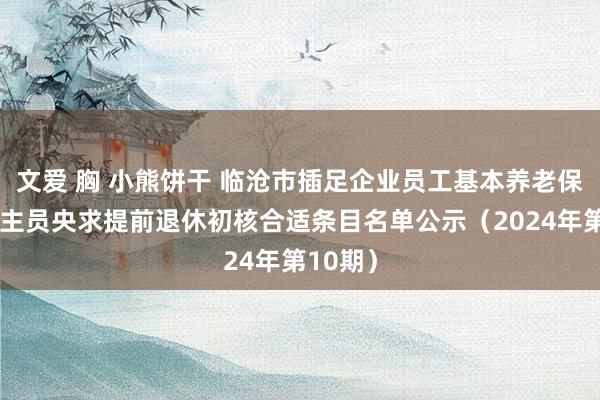 文爱 胸 小熊饼干 临沧市插足企业员工基本养老保障东谈主员央求提前退休初核合适条目名单公示（2024年第10期）