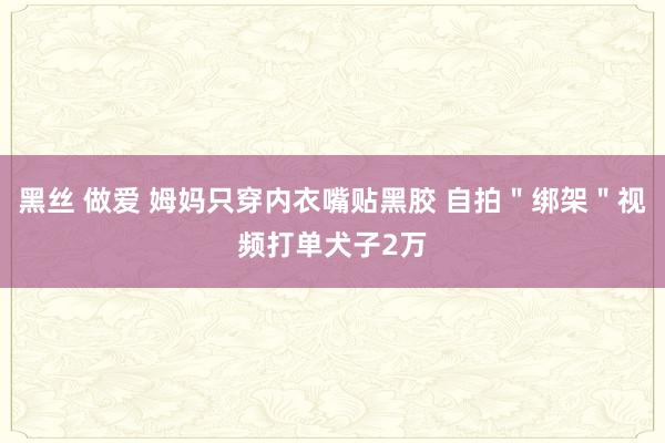 黑丝 做爱 姆妈只穿内衣嘴贴黑胶 自拍＂绑架＂视频打单犬子2万