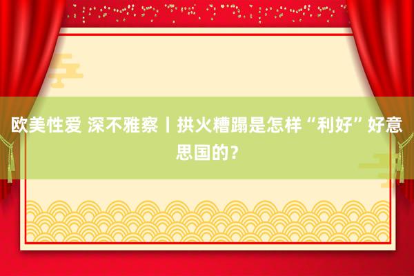 欧美性爱 深不雅察丨拱火糟蹋是怎样“利好”好意思国的？